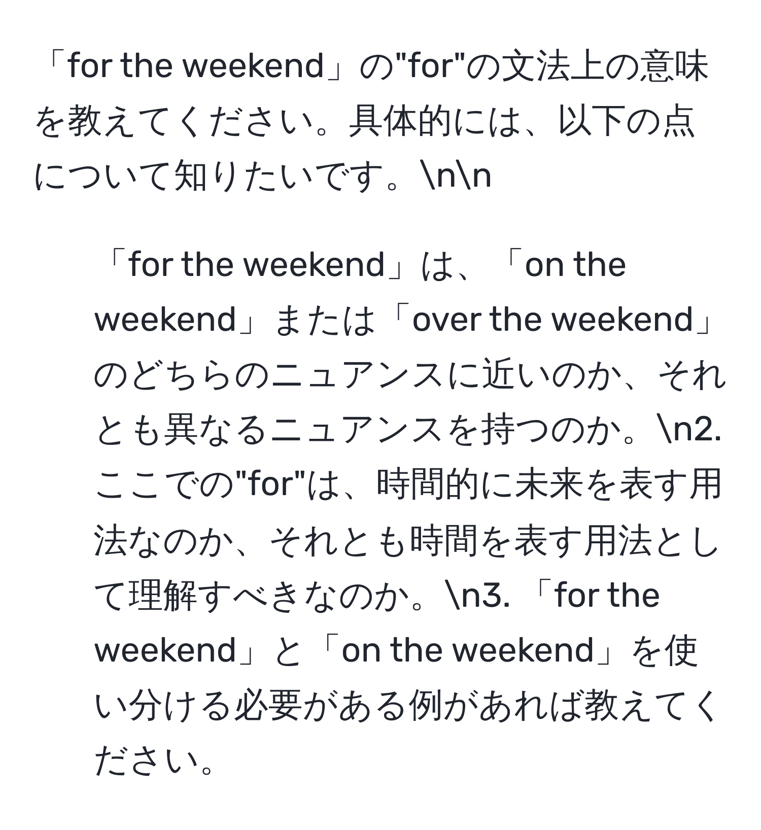 「for the weekend」の"for"の文法上の意味を教えてください。具体的には、以下の点について知りたいです。nn
1. 「for the weekend」は、「on the weekend」または「over the weekend」のどちらのニュアンスに近いのか、それとも異なるニュアンスを持つのか。n2. ここでの"for"は、時間的に未来を表す用法なのか、それとも時間を表す用法として理解すべきなのか。n3. 「for the weekend」と「on the weekend」を使い分ける必要がある例があれば教えてください。