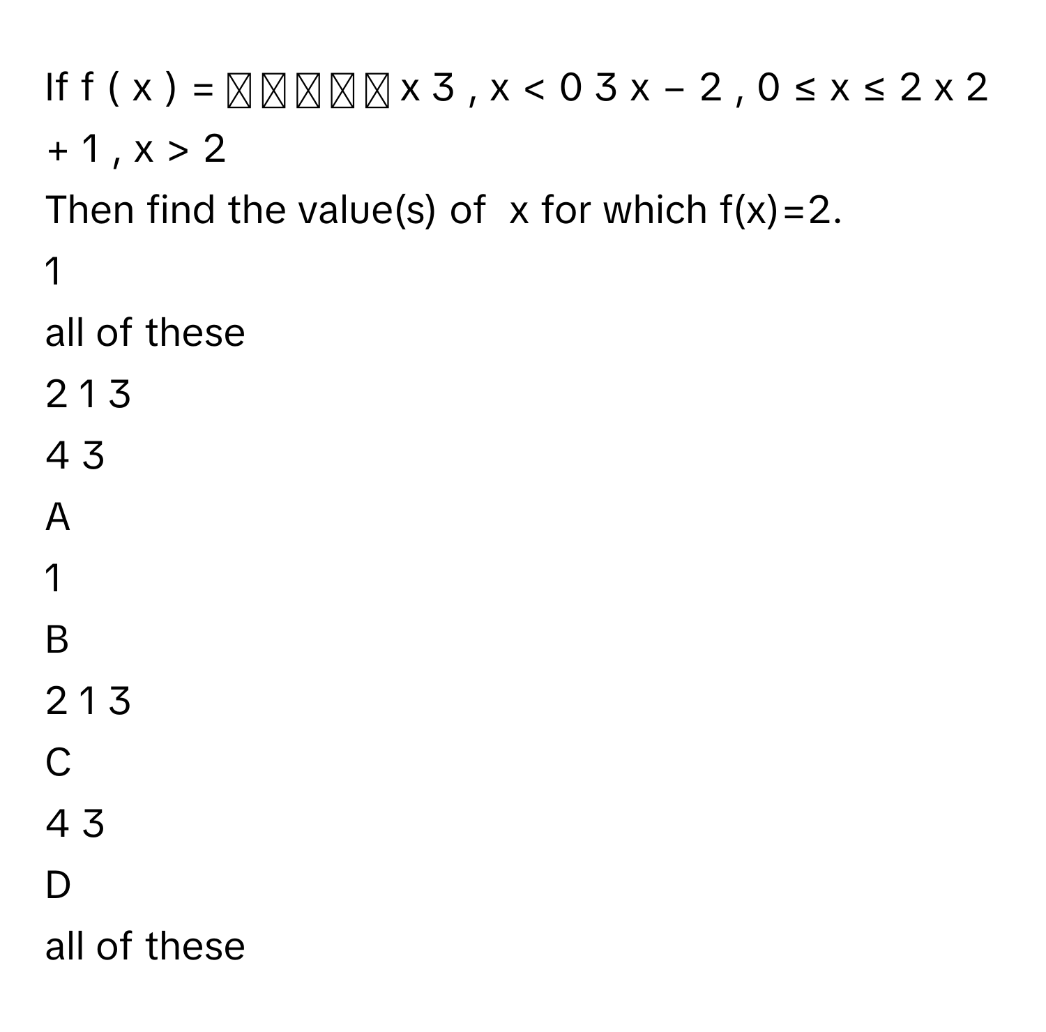 If f  (  x  )  =  ⎧ ⎪ ⎨ ⎪ ⎩   x   3    ,     x  <  0      3  x  −  2  ,     0  ≤  x  ≤  2      x   2    +  1  ,     x  >  2             
Then find the value(s) of  x for which f(x)=2.
1

all of these

2   1   3              

4   3            


A  
1
 


B  
2   1   3              
 


C  
4   3            
 


D  
all of these