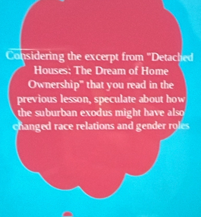 Considering the excerpt from ''Detached 
Houses: The Dream of Home 
Ownership' that you read in the 
previous lesson, speculate about how 
the suburban exodus might have also 
changed race relations and gender roles