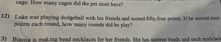 cage. How many cages did the pet store have? 
12) Luke was playing dodgeball with his friends and scored fifty-four points. If he scored nine 
points each round, how many rounds did he play? 
3) Bianca is making bead necklaces for her friends. She has sixteen beads and each necklace