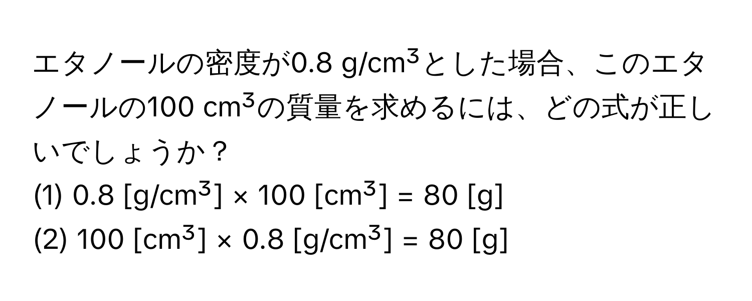 エタノールの密度が0.8 g/cm³とした場合、このエタノールの100 cm³の質量を求めるには、どの式が正しいでしょうか？  
(1) 0.8 [g/cm³] × 100 [cm³] = 80 [g]  
(2) 100 [cm³] × 0.8 [g/cm³] = 80 [g]