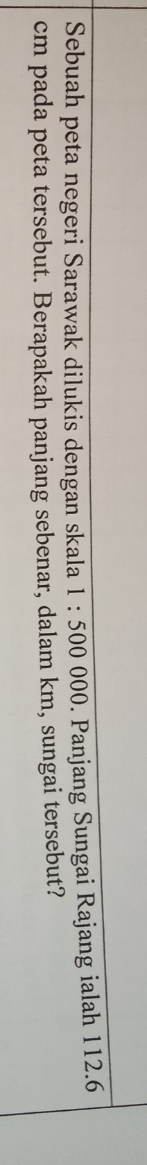 Sebuah peta negeri Sarawak dilukis dengan skala 1:500 000. Panjang Sungai Rajang ialah 112.6
cm pada peta tersebut. Berapakah panjang sebenar, dalam km, sungai tersebut?