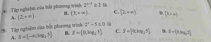 4: Tập nghiệm của bất phương trình 2^(x-2)≥ 2:1 à
A. (2;+∈fty ). B. (3;+∈fty ). C. [2;+∈fty ). D. [3;+∈fty ). 
5: Tập nghiệm của bất phương trình 2^x-5≤ 0 là
A. S=(-∈fty ;log _25]. B. S=(0;log _25]. C. S=[0;log _25]. D. S=(0;log _52].