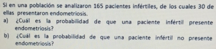 Si en una población se analizaron 165 pacientes infértiles, de los cuales 30 de 
ellas presentaron endometriosis. 
a) ¿Cuál es la probabilidad de que una paciente infértil presente 
endometriosis? 
b) ¿Cuál es la probabilidad de que una paciente infértil no presente 
endometriosis?