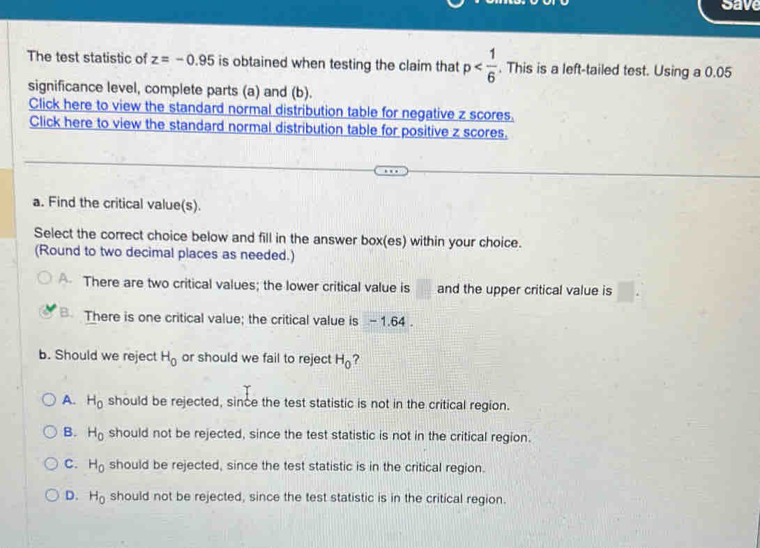 Save
The test statistic of z=-0.95 is obtained when testing the claim that p . This is a left-tailed test. Using a 0.05
significance level, complete parts (a) and (b).
Click here to view the standard normal distribution table for negative z scores.
Click here to view the standard normal distribution table for positive z scores.
a. Find the critical value(s).
Select the correct choice below and fill in the answer box(es) within your choice.
(Round to two decimal places as needed.)
There are two critical values; the lower critical value is and the upper critical value is
B. There is one critical value; the critical value is - 1.64.
b. Should we reject H_0 or should we fail to reject H_0 ?
A. H_0 should be rejected, since the test statistic is not in the critical region.
B. H_0 should not be rejected, since the test statistic is not in the critical region.
C. H_0 should be rejected, since the test statistic is in the critical region.
D. H_0 should not be rejected, since the test statistic is in the critical region.