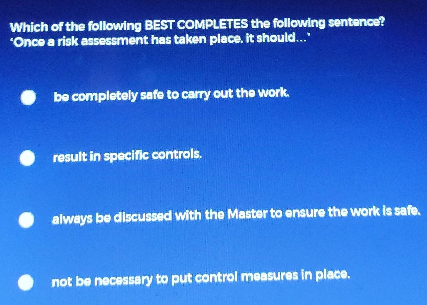 Which of the following BEST COMPLETES the following sentence?
‘Once a risk assessment has taken place, it should...’
be completely safe to carry out the work.
result in specific controls.
always be discussed with the Master to ensure the work is safe.
not be necessary to put control measures in place.