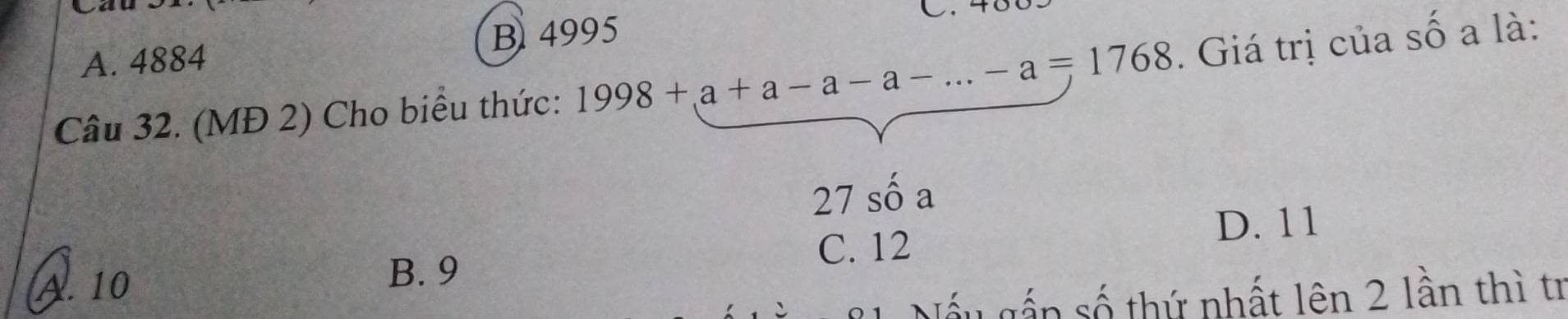 Cau
A. 4884 B 4995
Câu 32. (MĐ 2) Cho biểu thức: 1998+a+a-a-a-...-a=1768. Giá trị của số a là:
27shat oa
D. 11
C. 12
A. 10
B. 9
Nấu gấp số thứ nhất lên 2 lần thì tr