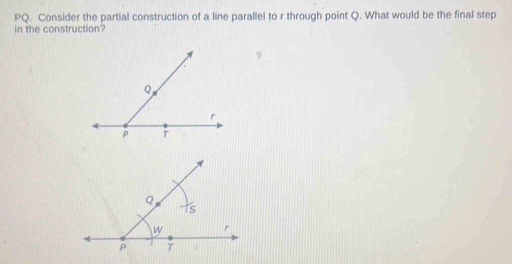 PQ. Consider the partial construction of a line parallel to r through point Q. What would be the final step 
in the construction?