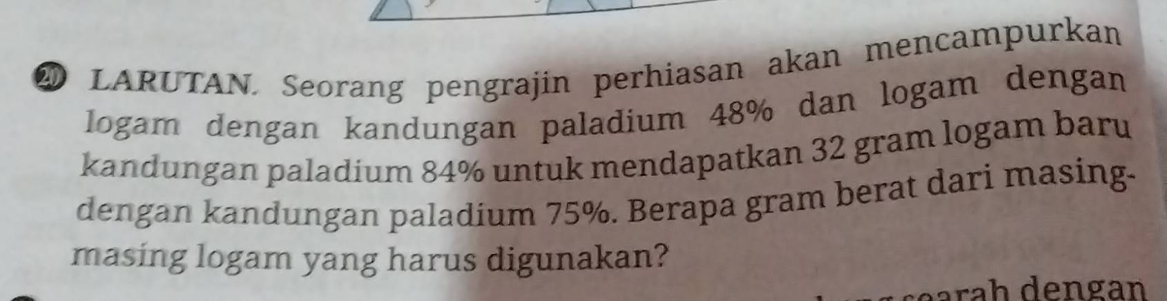 LARUTAN. Seorang pengrajin perhiasan akan mencampurkan 
logam dengan kandungan paladium 48% dan logam dengan 
kandungan paladium 84% untuk mendapatkan 32 gram logam baru 
dengan kandungan paladium 75%. Berapa gram berat dari masing- 
masing logam yang harus digunakan? 
ara h dengan