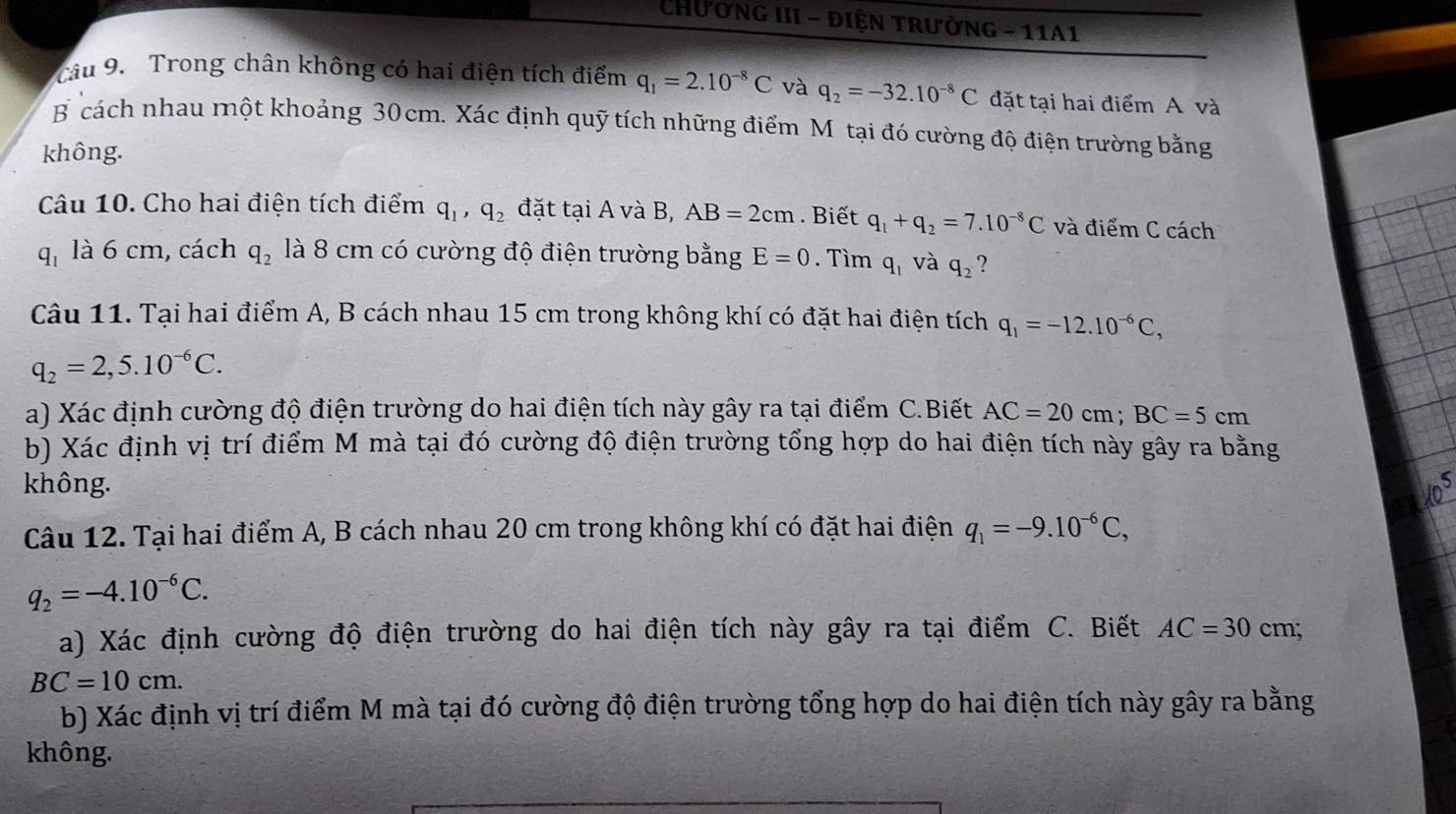 CHương III - điện trường - 11A1
Câu 9.  Trong chân không có hai điện tích điểm q_1=2.10^(-8)C và q_2=-32.10^(-8)C đặt tại hai điểm A và
B cách nhau một khoảng 30cm. Xác định quỹ tích những điểm M tại đó cường độ điện trường bằng
không.
Câu 10. Cho hai điện tích điểm q_1,q_2 đặt tại A và B, AB=2cm. Biết q_1+q_2=7.10^(-8)C và điểm C cách
q_1 là 6 cm, cách q_2 là 8 cm có cường độ điện trường bằng E=0. Tìm qí và q_2 ?
Câu 11. Tại hai điểm A, B cách nhau 15 cm trong không khí có đặt hai điện tích q_1=-12.10^(-6)C,
q_2=2,5.10^(-6)C.
a) Xác định cường độ điện trường do hai điện tích này gây ra tại điểm C.Biết AC=20cm;BC=5cm
b) Xác định vị trí điểm M mà tại đó cường độ điện trường tổng hợp do hai điện tích này gây ra bằng
không.
Câu 12. Tại hai điểm A, B cách nhau 20 cm trong không khí có đặt hai điện q_1=-9.10^(-6)C,
q_2=-4.10^(-6)C.
a) Xác định cường độ điện trường do hai điện tích này gây ra tại điểm C. Biết AC=30cm;
BC=10cm.
b) Xác định vị trí điểm M mà tại đó cường độ điện trường tổng hợp do hai điện tích này gây ra bằng
không.