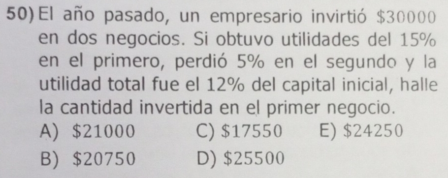 50)El año pasado, un empresario invirtió $30000
en dos negocios. Si obtuvo utilidades del 15%
en el primero, perdió 5% en el segundo y la
utilidad total fue el 12% del capital inicial, halle
la cantidad invertida en el primer negocio.
A) $21000 C) $17550 E) $24250
B) $20750 D) $25500