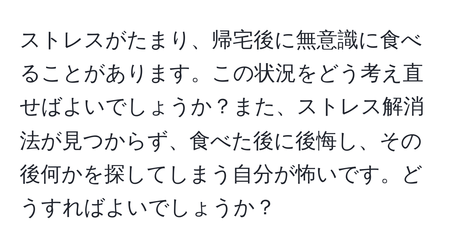 ストレスがたまり、帰宅後に無意識に食べることがあります。この状況をどう考え直せばよいでしょうか？また、ストレス解消法が見つからず、食べた後に後悔し、その後何かを探してしまう自分が怖いです。どうすればよいでしょうか？