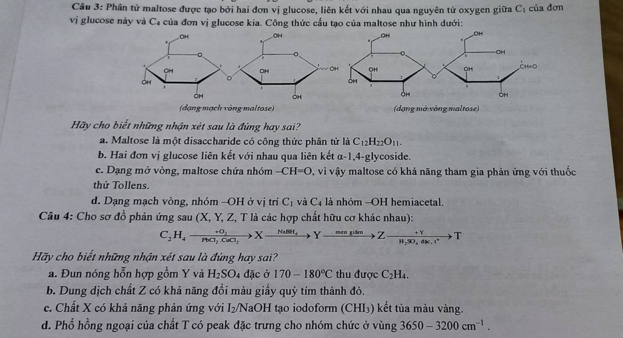 Phân tử maltose được tạo bởi hai đơn vị glucose, liên kết với nhau qua nguyên tử oxygen giữa Cị của đơn
vị glucose này và C4 của đơn vị glucose kia. Công thức cấu tạo của maltose như hình dưới:
OH
.
1
1
OH
OH
1
OH
(dạng mạch vòng maltose) (dạng mở vòng naltose)
Hãy cho biết những nhận xét sau là đúng hay sai?
a. Maltose là một disaccharide có công thức phân tử là C_12H_22O_11.
b. Hai đơn vị glucose liên kết với nhau qua liên kết α-1,4-glycoside.
c. Dạng mở vòng, maltose chứa nhóm -CH=O , vì vậy maltose có khả năng tham gia phản ứng với thuốc
thử Tollens.
d. Dạng mạch vòng, nhóm -OH ở vị trí C_1 và C_4 là nhóm -OH hemiacetal.
Câu 4: Cho sơ đồ phản ứng sau (X, Y, Z, T là các hợp chất hữu cơ khác nhau):
C_2H_4to frac +O_2PbCl_2.CuCl_2>Xto Yxrightarrow + mengi/to  Z-frac +YH_2SO_4dl°circ  T
Hãy cho biết những nhận xét sau là đúng hay sai?
a. Đun nóng hỗn hợp gồm Y và H_2SO_4 đặc ở 170-180°C thu được C_2H_4.
b. Dung dịch chất Z có khả năng đổi màu giấy quỳ tím thành đỏ.
c. Chất X có khả năng phản ứng với 1: 2/NaOH tạo iodoform (CHI₃) kết tủa màu vàng.
d. Phổ hồng ngoại của chất T có peak đặc trưng cho nhóm chức ở vùng 3650-3200cm^(-1).