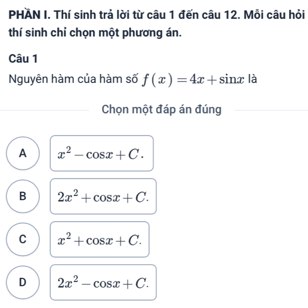 PHÄN I. Thí sinh trả lời từ câu 1 đến câu 12. Mỗi câu hỏi
thí sinh chỉ chọn một phương án.
Câu 1
Nguyên hàm của hàm số f(x)=4x+sin x là
Chọn một đáp án đúng
A x^2-cos x+C.
B 2x^2+cos x+C.
C x^2+cos x+C.
D 2x^2-cos x+C.