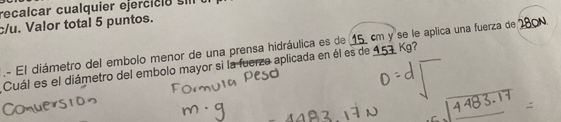 recalcar cualquier ejerci c i o s 
c/u. Valor total 5 puntos. 
.- El diámetro del embolo menor de una prensa hidráulica es de 15 cm y se le aplica una fuerza de ON. 
Cuál es el diámetro del embolo mayor si la fuerza aplicada en él es de 157 Kg?