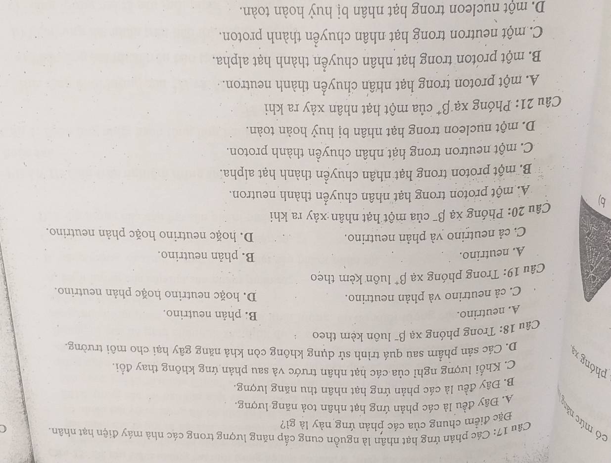 Các phản ứng hạt nhân là nguồn cung cấp năng lượng trong các nhà máy điện hạt nhân. C
Đặc điểm chung của các phản ứng này là gì?
có mức năn A. Đây đều là các phản ứng hạt nhân toả năng lượng.
B. Đây đều là các phản ứng hạt nhân thu năng lượng.
C. Khối lượng nghỉ của các hạt nhân trước và sau phản ứng không thay đổi.
phóng x
D. Các sản phẩm sau quá trình sử dụng không còn khả năng gây hại cho môi trường.
Câu 18: Trong phóng xạ β¯ luôn kèm theo
A. neutrino. B phản neutrino.
C. cả neutrino và phản neutrino. D. hoặc neutrino hoặc phản neutrino.
Câu 19: Trong phóng xạ beta^+ luôn kèm theo
A. neutrino. B. phản neutrino.
C. cả neutrino yà phản neutrino. D. hoặc neutrino hoặc phản neutrino.
b) Câu 20: Phóng xạ β¯ của một hạt nhân xảy ra khi
A. một proton trong hạt nhân chuyển thành neutron.
B. một proton trong hạt nhân chuyền thành hạt alpha.
C. một neutron trong hạt nhân chuyền thành proton.
D. một nucleon trong hạt nhân bị huỷ hoàn toàn.
Câu 21: Phóng xạ beta^+ của một hạt nhân xảy ra khi
A. một proton trong hạt nhân chuyển thành neutron.
B. một proton trong hạt nhân chuyển thành hạt alpha.
C. một neutron trong hạt nhân chuyển thành proton.
D. một nucleon trong hạt nhân bị huỷ hoàn toàn.