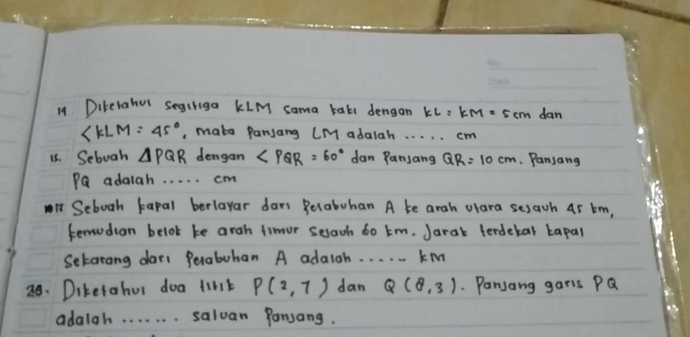 Dikerahur segiriga kIM sama tal dengan KL=KM=5cm dan
∠ KLM=45° , make panjang (M adalah. . . . . cm
15. Seboah △ PQR dengan ∠ PQR=60° dan Pansang QR=10cm. Pansang
PQ adaiah. . . . . cm
n Seboah kapal berlayar dars Belabohan A ke arah olara sesawh 45 tm, 
tenudion belok ke arah fimur seach 6o tm. Jarak ferdekal tapal 
Setarang dar( Perabohan A adaigh. . . . . kM
20. Diketahur doa tint P(2,7) dan Q(8,3) Panjang garis PQ
adaigh. . . . . . . salvan Pansang.