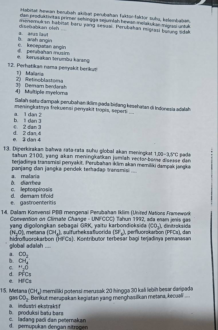 Habitat hewan berubah akibat perubahan faktor-faktor suhu, kelembaban,
dan produktivitas primer sehingga sejumlah hewan melakukan migrasi untuk
menemukan habitat baru yang sesuai. Perubahan migrasi burung tidak
disebabkan oleh ....
a. arus laut
b. arah angin
c. kecepatan angin
d. perubahan musim
e. kerusakan terumbu karang
12. Perhatikan nama penyakit berikut!
1) Malaria
2) Retinoblastoma
3) Demam berdarah
4) Multiple myeloma
Salah satu dampak perubahan iklim pada bidang kesehatan di Indonesia adalah
meningkatnya frekuensi penyakit tropis, seperti ....
a. 1 dan 2
b. 1 dan 3
c. 2 dan 3
d. 2 dan 4
e. 3 dan 4
13. Diperkirakan bahwa rata-rata suhu global akan meningkat 1,00-3,5°C pada
tahun 2100, yang akan meningkatkan jumlah vector-borne disease dan
terjadinya transmisi penyakit. Perubahan iklim akan memiliki dampak jangka
panjang dan jangka pendek terhadap transmisi ....
a. malaria
b. diarrhea
c. leptospirosis
d. demam tifoid
e. gastroenteritis
14. Dalam Konvensi PBB mengenai Perubahan Iklim (United Nations Framework
Convention on Climate Change - UNFCCC) Tahun 1992, ada enam jenis gas
yang digolongkan sebagai GRK, yaitu karbondioksida (CO_2) , dinitroksida
(N_2O) , metana (CH_4) , sulfurheksafluorida (SF_6) , perfluorokarbon (PFCs), dan
hidrofluorokarbon (HFCs). ). Kontributor terbesar bagi terjadinya pemanasan
global adalah ....
a. CO_2
b. CH_4^(-
C. N_2)O
d. PFCs
e. HFCs
15. Metana (CH_4) memiliki potensi merusak 20 hingga 30 kali lebih besar daripada
gas CO_2. Berikut merupakan kegiatan yang menghasilkan metana, kecuali ....
a. industri ekstraktif
b. produksi batu bara
c. ladang padi dan peternakan
d. pemupukan dengan nitrogen