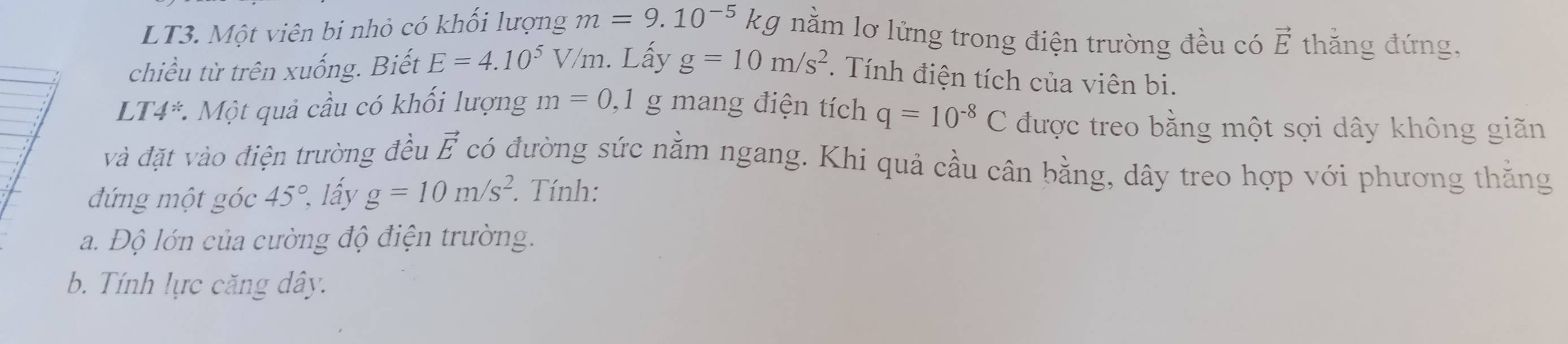 LT3. Một viên bi nhỏ có khối lượng m=9.10^(-5) kg nằm lơ lửng trong điện trường đều có vector E thắng đứng, 
chiều từ trên xuống. Biết E=4.10^5V/m. Lấy g=10m/s^2. Tính điện tích của viên bi. 
LT4*. Một quả cầu có khối lượng m=0 ,1 g mang điện tích q=10^(-8)C được treo bằng một sợi dây không giãn 
và đặt vào điện trường đều vector E có đường sức nằm ngang. Khi quả cầu cân bằng, dây treo hợp với phương thằng 
đứng một góc 45°, lấy g=10m/s^2. Tính: 
a. Độ lớn của cường độ điện trường. 
b. Tính lực căng dây.