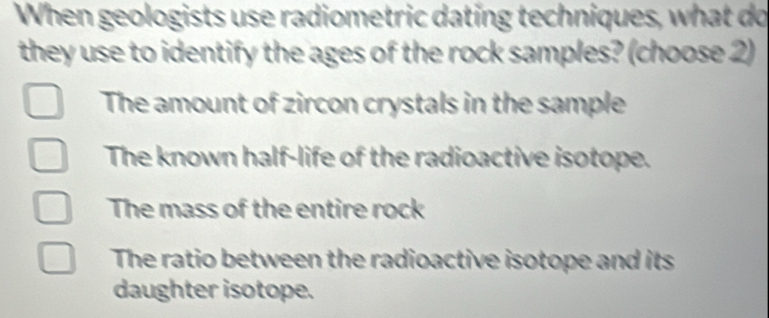 When geologists use radiometric dating techniques, what do
they use to identify the ages of the rock samples? (choose 2)
The amount of zircon crystals in the sample
The known half-life of the radioactive isotope.
The mass of the entire rock
The ratio between the radioactive isotope and its
daughter isotope.