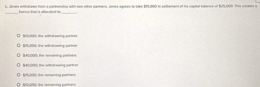 Jones withdraws from a partnership with two other partners. Jones agrees to take $15,000 in settlement of his capital balance of $25,000. This creates a
_bonus that is allocated to_
$10,000; the withdrawing partner
$15,000; the withdrawing partner
$40,000; the remaining partners
$40,000; the withdrawing partner
$15,000; the remaining partners
$10,000; the remaining partners