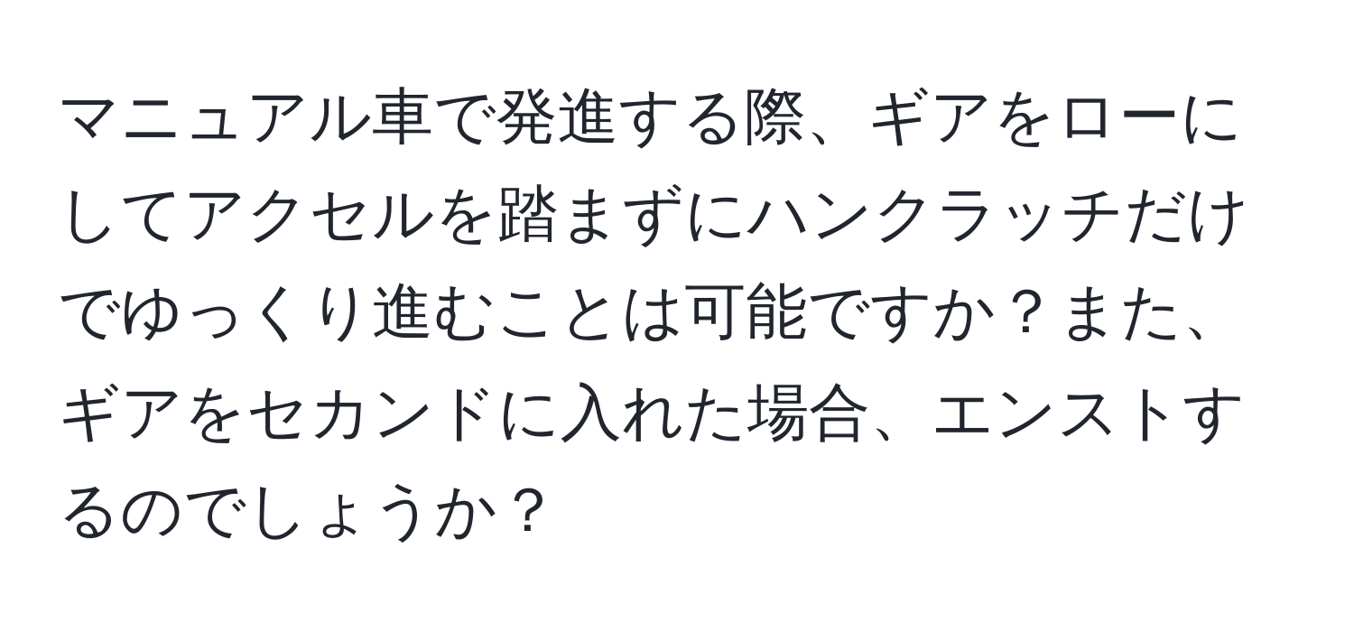 マニュアル車で発進する際、ギアをローにしてアクセルを踏まずにハンクラッチだけでゆっくり進むことは可能ですか？また、ギアをセカンドに入れた場合、エンストするのでしょうか？