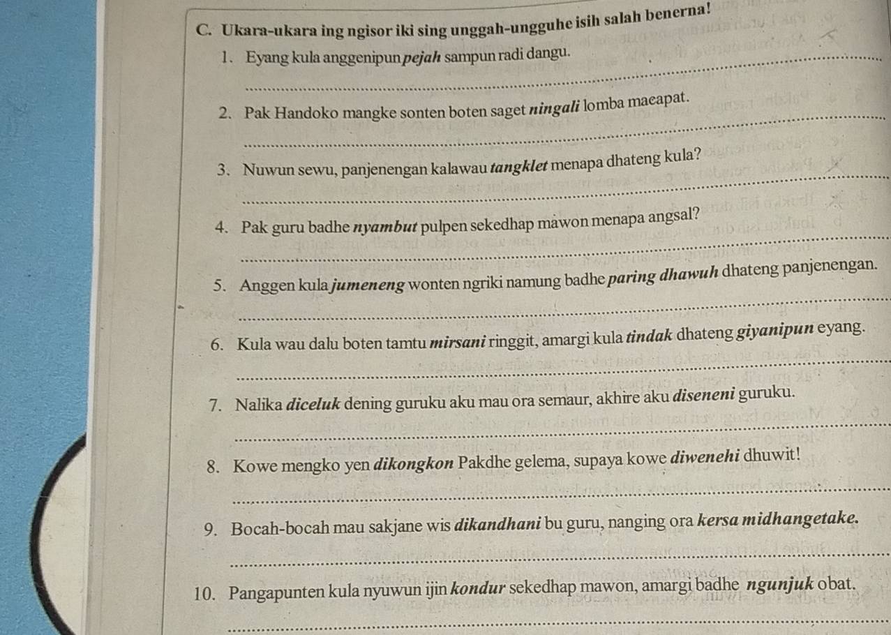 Ukara-ukara ing ngisor iki sing unggah-ungguhe isih salah benerna! 
1 . Eyang kula anggenipun pejah sampun radi dangu. 
_ 
2. Pak Handoko mangke sonten boten saget ningali lomba maeapat. 
_ 
3. Nuwun sewu, panjenengan kalawau tangklet menapa dhateng kula? 
_ 
4. Pak guru badhe nyambut pulpen sekedhap mawon menapa angsal? 
_ 
5. Anggen kula jumeneng wonten ngriki namung badhe paring dhawuh dhateng panjenengan. 
_ 
6. Kula wau dalu boten tamtu mirsani ringgit, amargi kula tindak dhateng giyanipun eyang. 
_ 
7. Nalika diceluk dening guruku aku mau ora semaur, akhire aku diseneni guruku. 
8. Kowe mengko yen dikongkon Pakdhe gelema, supaya kowe diwenehi dhuwit! 
_ 
9. Bocah-bocah mau sakjane wis dikandhani bu guru, nanging ora kersa midhangetake. 
_ 
10. Pangapunten kula nyuwun ijin kondur sekedhap mawon, amargi badhe ngunjuk obat. 
_