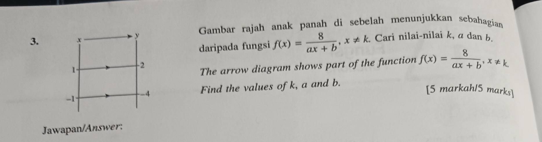 Gambar rajah anak panah di sebelah menunjukkan sebahagian
3.
x
y Cari nilai-nilai k, a dan b.
daripada fungsi f(x)= 8/ax+b , x!= k
1.
-2
The arrow diagram shows part of the function f(x)= 8/ax+b , x!= k. 
-4 Find the values of k, a and b.
[5 markah15 marks]
-1
Jawapan/Answer: