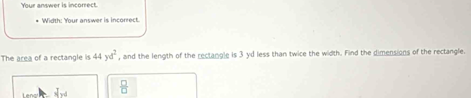 Your answer is incorrect. 
Width: Your answer is incorrect. 
The area of a rectangle is 44yd^2 , and the length of the rectangle is 3 yd less than twice the width. Find the dimensions of the rectangle. 
Lenal 8|yd
 □ /□  