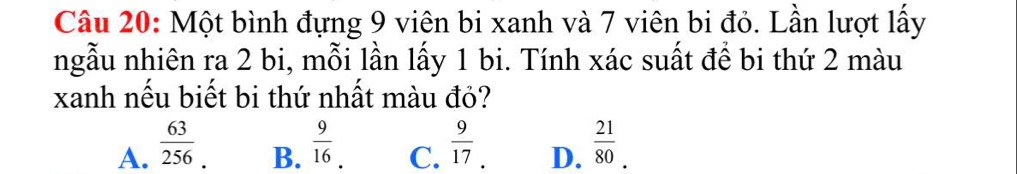 Một bình đựng 9 viên bi xanh và 7 viên bi đỏ. Lần lượt lấy
ngẫu nhiên ra 2 bi, mỗi lần lấy 1 bi. Tính xác suất để bi thứ 2 màu
xanh nếu biết bi thứ nhất màu đỏ?
A.  63/256   9/16 .  9/17 . D.  21/80 . 
B. C.