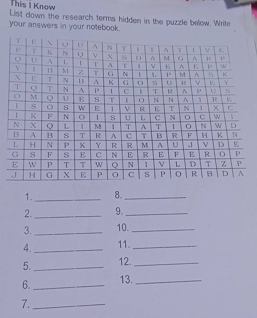 This I Know 
List down the research terms hidden in the puzzle below. Write 
your answers in your notebook. 
1._ 
8._ 
2._ 
9._ 
3._ 
10._ 
4._ 
11._ 
5._ 
12._ 
6._ 
13._ 
7._