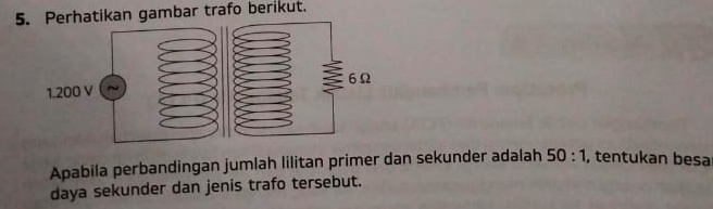 5Perhatikan gambar trafo berikut. 
Apabila perbandingan jumlah lilitan primer dan sekunder adalah 50:1 , tentukan besa 
daya sekunder dan jenis trafo tersebut.