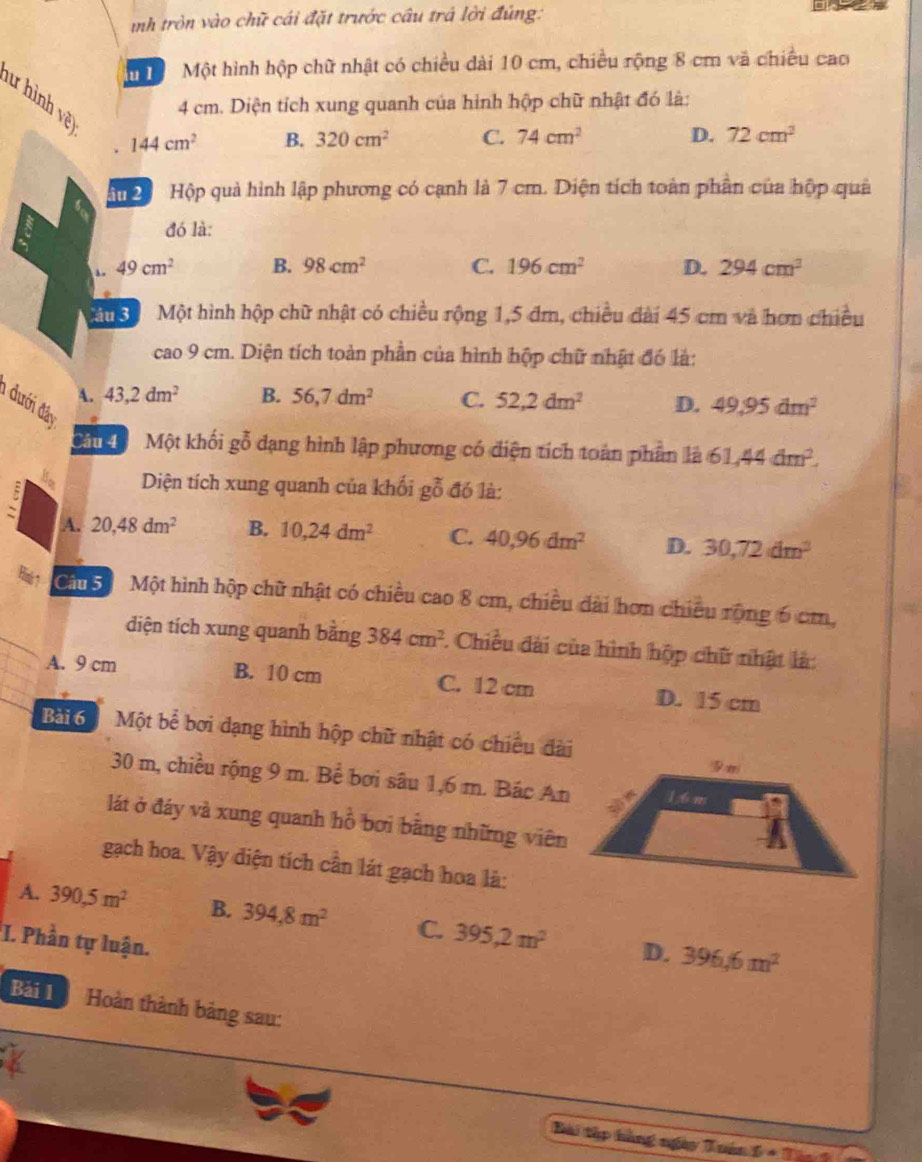 inh tròn vào chữ cái đặt trước câu trá lời đùng:  
m  Một hình hộp chữ nhật có chiều dài 10 cm, chiều rộng 8 cm và chiều cao
lư hình vệt
4 cm. Diện tích xung quanh của hình hộp chữ nhật đó là:
144cm^2 B. 320cm^2 C. 74cm^2 D. 72cm^2
Hu  Hộp quả hình lập phương có cạnh là 7 cm. Diện tích toàn phần của hộp quả
đó là:
49cm^2 B. 98cm^2 C. 196cm^2 D. 294cm^3
Mu 3 Một hình hộp chữ nhật có chiều rộng 1,5 đm, chiều dài 45 cm và hơn chiều
cao 9 cm. Diện tích toàn phần của hình hộp chữ nhật đó là:
A. 43,2dm^2 B. 56,7dm^2 C. 52,2dm^2 D. 49.95dm^2
1 đưới đây
Câu đô  Một khối gỗ dạng hình lập phương có điện tích toàn phần là 61,44dm^2.
Diện tích xung quanh của khối gỗ đó là:
A. 20,48dm^2 B. 10,24dm^2 C. 40,96dm^2 D. 30,72dm^3
Cầu  5 Một hình hộp chữ nhật có chiều cao 8 cm, chiều dài hơn chiều rộng 6 cm,
diện tích xung quanh bằng 384cm^2 *. Chiều đài của hình hộp chữ nhật là:
A. 9 cm B. 10 cm C. 12 cm D. 15 cm
Bài 6 Một bể bơi dạng hình hộp chữ nhật có chiều đài
30 m, chiều rộng 9 m. Bể bơi sâu 1,6 m. Bác An
lát ở đáy và xung quanh hồ bơi bằng những viên
gạch hoa. Vậy diện tích cần lát gạch hoa là:
A. 390,5m^2 B. 394,8m^2 C. 395,2m^2 D. 396.6m^2
I. Phần tự luận.
Bài 1 Hoàn thành bảng sau:
Bài tập hàng ngày Tuán 6· T
