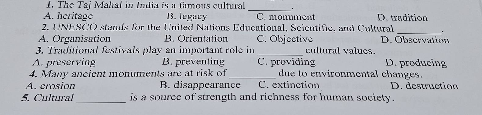 The Taj Mahal in India is a famous cultural_
.
A. heritage B. legacy C. monument D. tradition
2. UNESCO stands for the United Nations Educational, Scientific, and Cultural_
.
A. Organisation B. Orientation C. Objective D. Observation
3. Traditional festivals play an important role in _cultural values.
A. preserving B. preventing C. providing D. producing
4. Many ancient monuments are at risk of_ due to environmental changes.
A. erosion B. disappearance C. extinction D. destruction
5. Cultural_ is a source of strength and richness for human society.