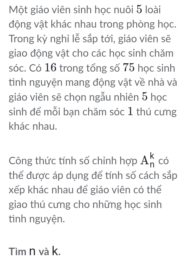 Một giáo viên sinh học nuôi 5 loài 
động vật khác nhau trong phòng học. 
Trong kỳ nghỉ lễ sắp tới, giáo viên sẽ 
giao động vật cho các học sinh chăm 
sóc. Có 16 trong tổng số 75 học sinh 
tình nguyện mang động vật về nhà và 
giáo viên sẽ chọn ngẫu nhiên 5 học 
sinh để mỗi bạn chăm sóc 1 thú cưng 
khác nhau. 
Công thức tính số chỉnh hợp A_n^k có 
thể được áp dụng để tính số cách sắp 
xếp khác nhau để giáo viên có thể 
giao thú cưng cho những học sinh 
tình nguyện. 
Tìm n và k.