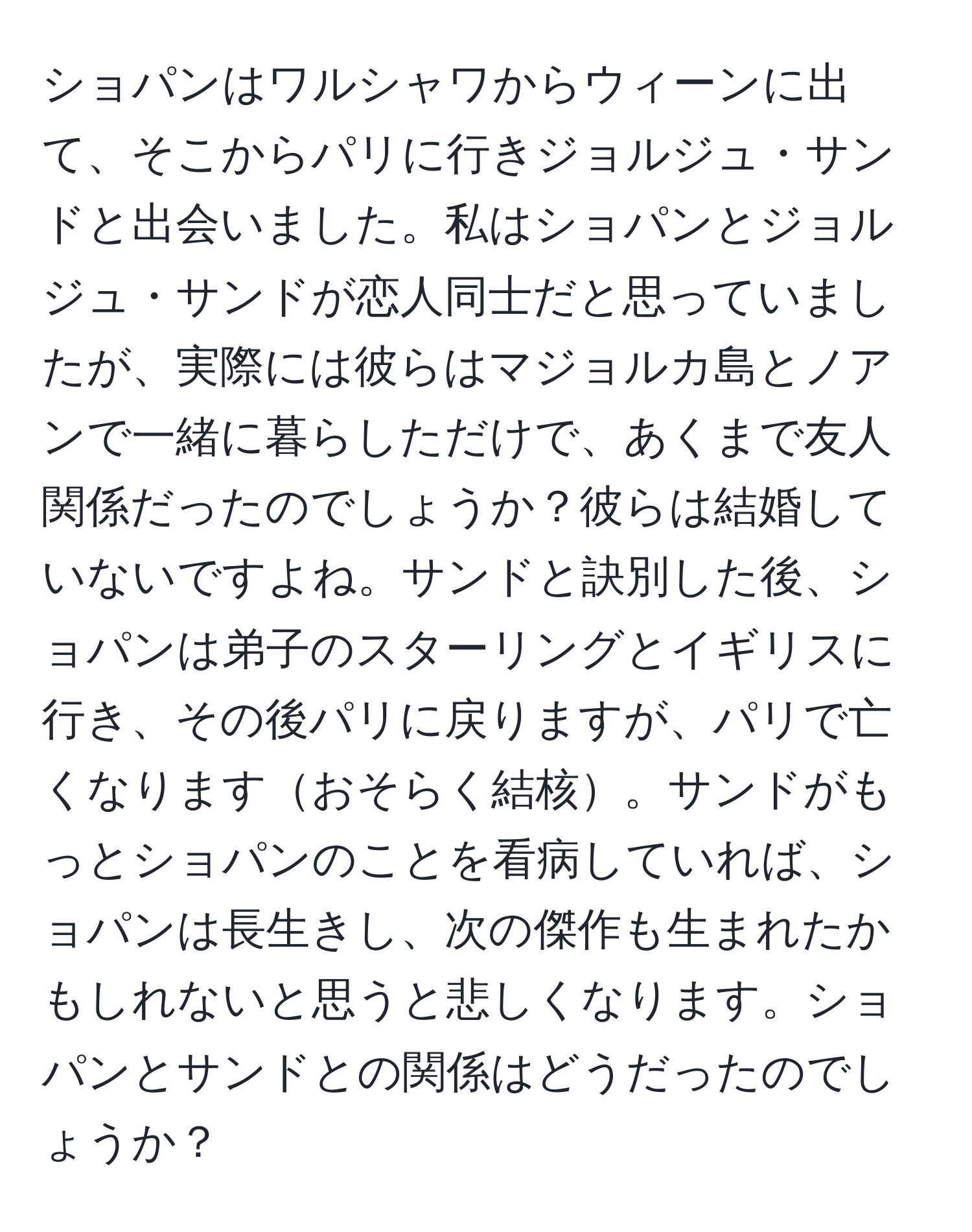 ショパンはワルシャワからウィーンに出て、そこからパリに行きジョルジュ・サンドと出会いました。私はショパンとジョルジュ・サンドが恋人同士だと思っていましたが、実際には彼らはマジョルカ島とノアンで一緒に暮らしただけで、あくまで友人関係だったのでしょうか？彼らは結婚していないですよね。サンドと訣別した後、ショパンは弟子のスターリングとイギリスに行き、その後パリに戻りますが、パリで亡くなりますおそらく結核。サンドがもっとショパンのことを看病していれば、ショパンは長生きし、次の傑作も生まれたかもしれないと思うと悲しくなります。ショパンとサンドとの関係はどうだったのでしょうか？