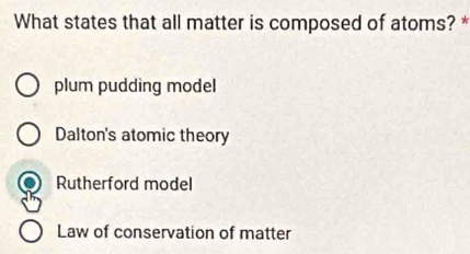 What states that all matter is composed of atoms? *
plum pudding model
Dalton's atomic theory
Rutherford model
Law of conservation of matter