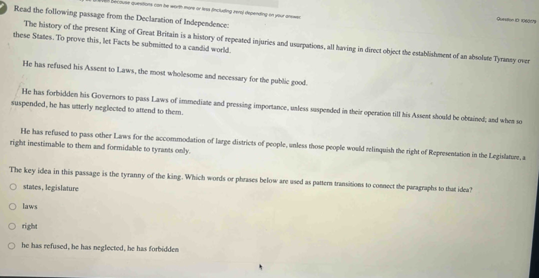 ven because questions can be worth more or less (including zero) depending on your answer.
Read the following passage from the Declaration of Independence:
Question ID: 1060179
these States. To prove this, let Facts be submitted to a candid world.
The history of the present King of Great Britain is a history of repeated injuries and usurpations, all having in direct object the establishment of an absolute Tyranny over
He has refused his Assent to Laws, the most wholesome and necessary for the public good.
He has forbidden his Governors to pass Laws of immediate and pressing importance, unless suspended in their operation till his Assent should be obtained; and when so
suspended, he has utterly neglected to attend to them.
He has refused to pass other Laws for the accommodation of large districts of people, unless those people would relinquish the right of Representation in the Legislature, a
right inestimable to them and formidable to tyrants only.
The key idea in this passage is the tyranny of the king. Which words or phrases below are used as pattern transitions to connect the paragraphs to that idea?
states, legislature
laws
right
he has refused, he has neglected, he has forbidden
