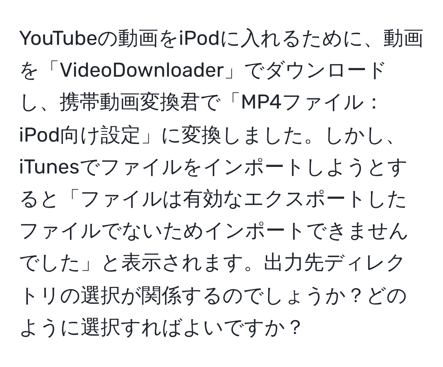 YouTubeの動画をiPodに入れるために、動画を「VideoDownloader」でダウンロードし、携帯動画変換君で「MP4ファイル：iPod向け設定」に変換しました。しかし、iTunesでファイルをインポートしようとすると「ファイルは有効なエクスポートしたファイルでないためインポートできませんでした」と表示されます。出力先ディレクトリの選択が関係するのでしょうか？どのように選択すればよいですか？