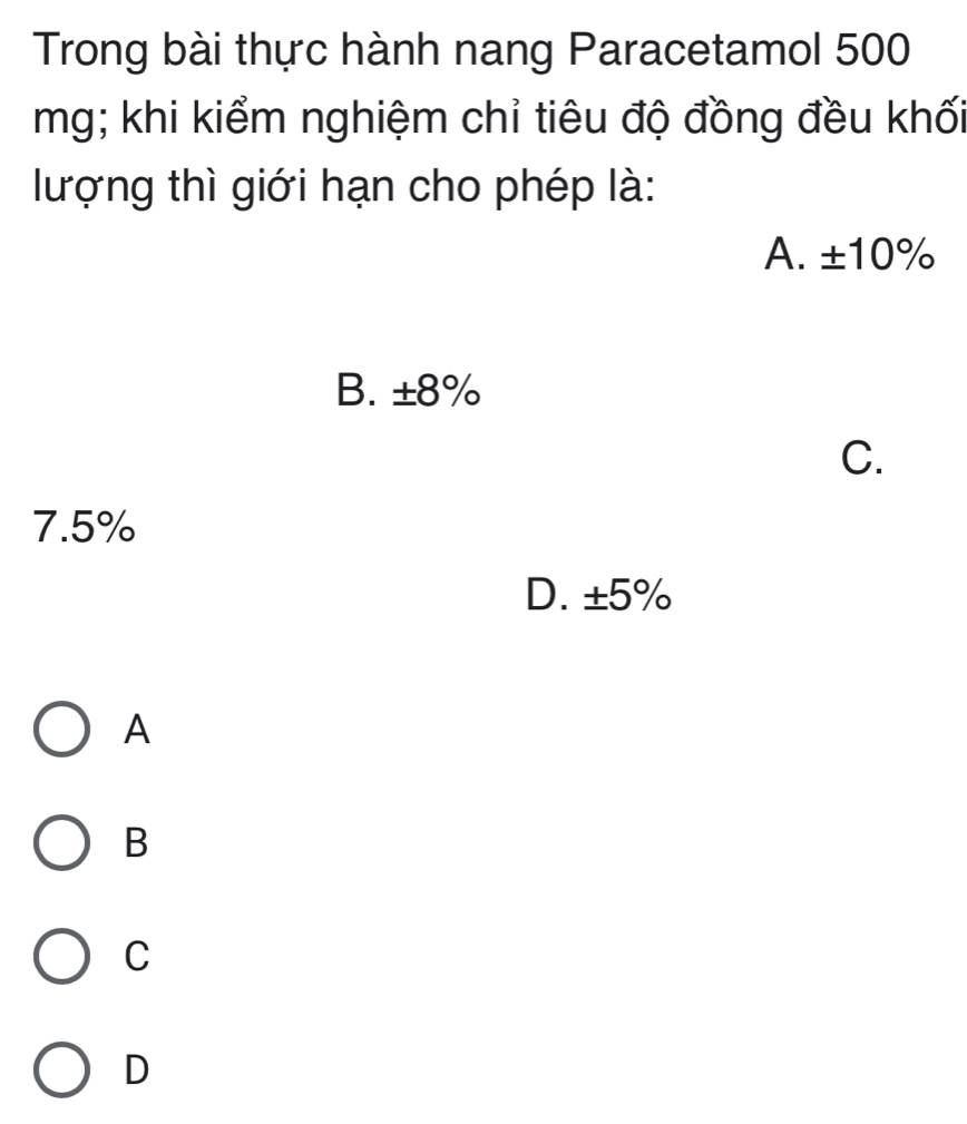 Trong bài thực hành nang Paracetamol 500
mg; khi kiểm nghiệm chỉ tiêu độ đồng đều khối
lượng thì giới hạn cho phép là:
A. ±10%
B. ±8%
C.
7.5%
D. ±5%
A
B
C
D