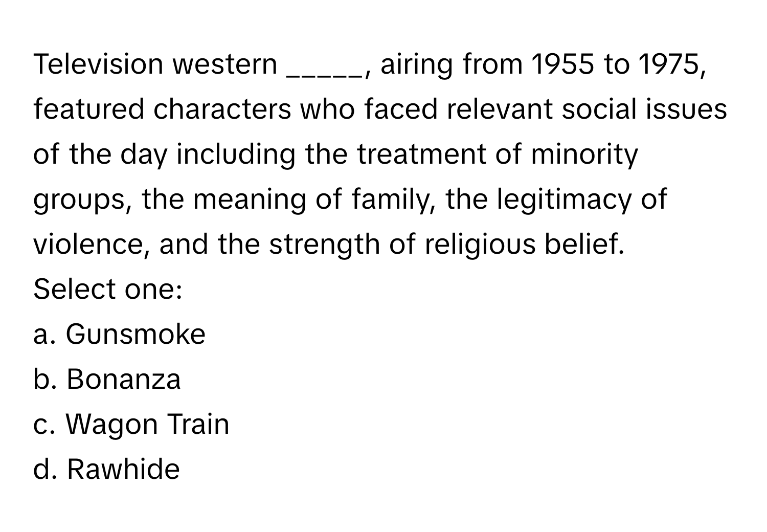 Television western _____, airing from 1955 to 1975, featured characters who faced relevant social issues of the day including the treatment of minority groups, the meaning of family, the legitimacy of violence, and the strength of religious belief.

Select one:
a. Gunsmoke
b. Bonanza
c. Wagon Train
d. Rawhide