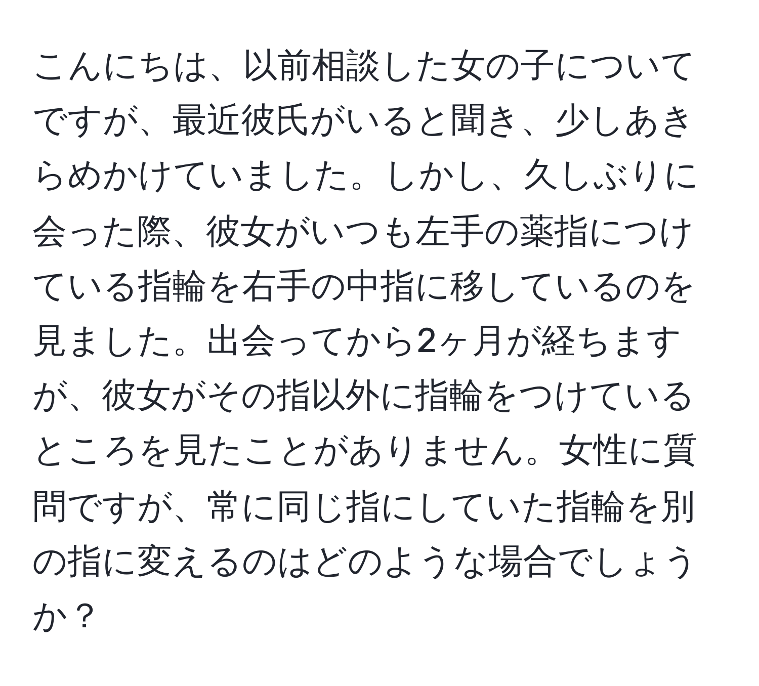 こんにちは、以前相談した女の子についてですが、最近彼氏がいると聞き、少しあきらめかけていました。しかし、久しぶりに会った際、彼女がいつも左手の薬指につけている指輪を右手の中指に移しているのを見ました。出会ってから2ヶ月が経ちますが、彼女がその指以外に指輪をつけているところを見たことがありません。女性に質問ですが、常に同じ指にしていた指輪を別の指に変えるのはどのような場合でしょうか？