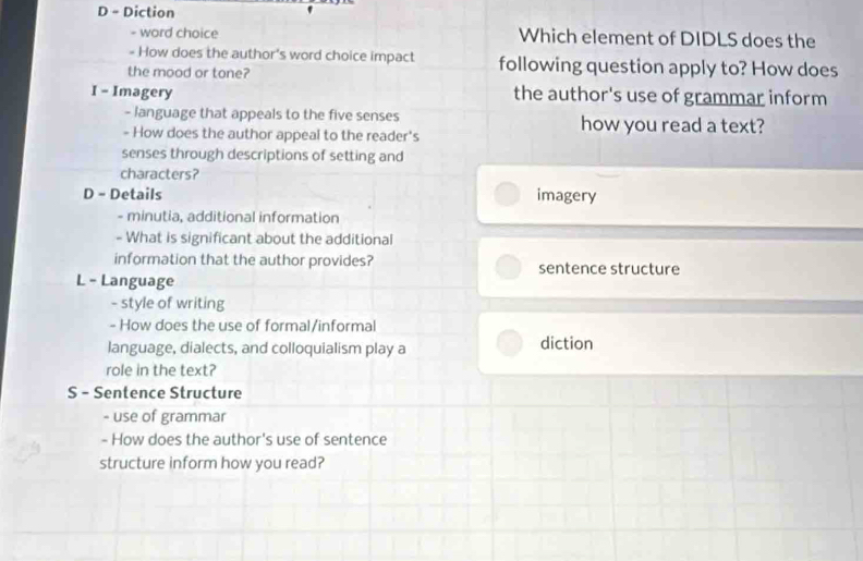 Diction
- word choice Which element of DIDLS does the
- How does the author's word choice impact following question apply to? How does
the mood or tone?
I - Imagery the author's use of grammar inform
- language that appeals to the five senses how you read a text?
- How does the author appeal to the reader's
senses through descriptions of setting and
characters?
D - Details imagery
- minutia, additional information
- What is significant about the additional
information that the author provides? sentence structure
L - Language
- style of writing
- How does the use of formal/informal
language, dialects, and colloquialism play a diction
role in the text?
S - Sentence Structure
- use of grammar
- How does the author's use of sentence
structure inform how you read?