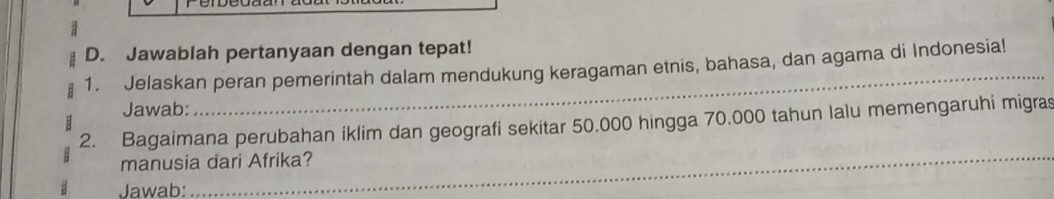 a 
D. Jawablah pertanyaan dengan tepat! 
1. Jelaskan peran pemerintah dalam mendukung keragaman etnis, bahasa, dan agama di Indonesia! 
Jawab: 
_ 
2. Bagaimana perubahan iklim dan geografi sekitar 50.000 hingga 70.000 tahun lalu memengaruhi migras 
manusia dari Afrika? 
Jawab: