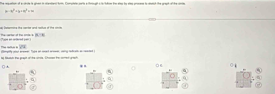 The equation of a circle is given in standard form. Complete parts a through c to follow the step by step process to sketch the graph of the circle.
(x-5)^2+(y+8)^2=14
a) Determine the center and radius of the circle 
The center of the circle is (5,-8). 
(Type an ordered pair.) 
The radius is sqrt(14)
(Simplify your answer. Type an exact answer, using radicals as needed.) 
b) Sketch the graph of the circle. Choose the correct graph. 
A. 
B. 
) C. 
a 
e