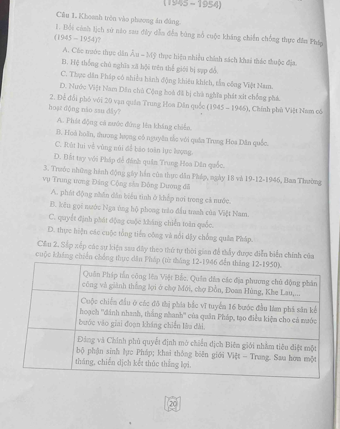 (1945 - 1954)
Câu 1. Khoanh tròn vào phương án đúng.
1. Bối cảnh lịch sử nào sau đây dẫn đến bùng nổ cuộc kháng chiến chống thực dân Pháp
(1945 - 1954)?
A. Các nước thực dân Âu - Mỹ thực hiện nhiều chính sách khai thác thuộc địa.
B. Hệ thống chủ nghĩa xã hội trên thế giới bị sụp đổ.
C. Thực dân Pháp có nhiều hành động khiêu khích, tấn công Việt Nam.
D. Nước Việt Nam Dân chủ Cộng hoà đã bị chủ nghĩa phát xít chống phá.
2. Để đổi phó với 20 vạn quân Trung Hoa Dân quốc (1945 - 1946), , Chính phủ Việt Nam có
hoạt động nảo sau đây?
A. Phát động cả nước đứng lên kháng chiến.
B. Hoả hoãn, thương lượng có nguyên tắc với quân Trung Hoa Dân quốc.
C. Rút lui về vùng núi đề bảo toàn lực lượng.
D. Bắt tay với Pháp đề đánh quân Trung Hoa Dân quốc.
3. Trước những hành động gây hấn của thực dân Pháp, ngày 18 và 19-12-1946, Ban Thường
vụ Trung ương Đảng Cộng sản Đông Dương đã
A. phát động nhân dân biểu tình ở khắp nơi trong cả nước.
B. kêu gọi nước Nga ủng hộ phong trào đấu tranh của Việt Nam.
C. quyết định phát động cuộc kháng chiến toàn quốc.
D. thực hiện các cuộc tổng tiến công và nổi dậy chống quân Pháp.
Câu 2. Sắp xếp các sự kiện sau đây theo thứ tự thời gian đề thấy được diễn biến chính của
cuộc kháng chiến chống thực 
20