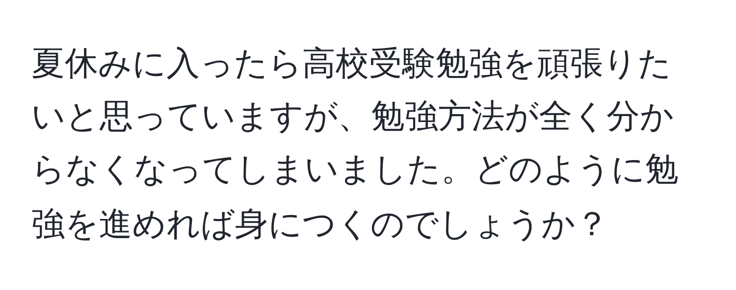 夏休みに入ったら高校受験勉強を頑張りたいと思っていますが、勉強方法が全く分からなくなってしまいました。どのように勉強を進めれば身につくのでしょうか？