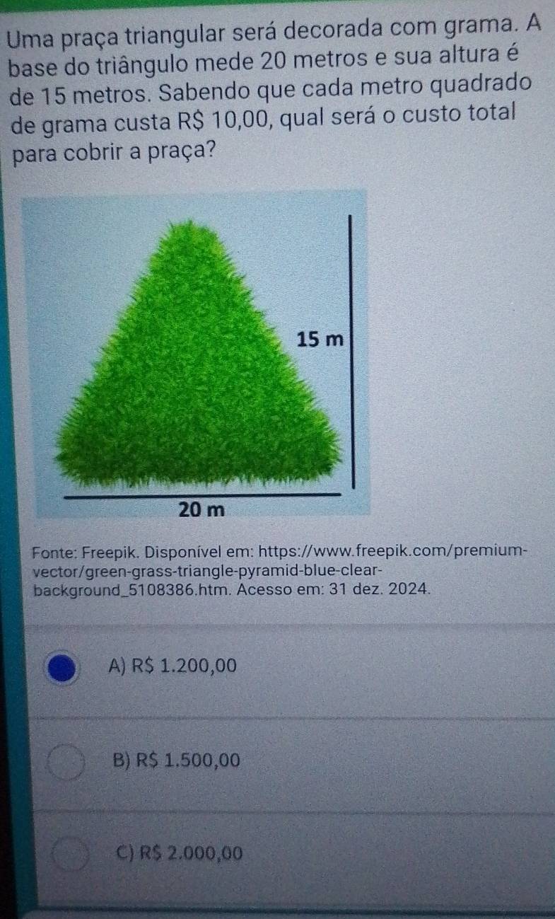 Uma praça triangular será decorada com grama. A
base do triângulo mede 20 metros e sua altura é
de 15 metros. Sabendo que cada metro quadrado
de grama custa R$ 10,00, qual será o custo total
para cobrir a praça?
Fonte: Freepik. Disponível em: https://www.freepik.com/premium-
vector/green-grass-triangle-pyramid-blue-clear-
background_5108386.htm. Acesso em: 31 dez. 2024.
A) R$ 1.200,00
B) R$ 1.500,00
C) R$ 2.000,00