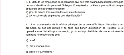 El 20% de los empleados de la población civil que está en una base militar restringida
porta su identificación personal. Si llegan 10 empleados, cuál es la probabilidad de que
el guardia de seguridad encuentre:
a) ¿Por lo menos tres empleados con identificación?
b) ¿A lo sumo seis empleados con identificación?
4. A un conmutador de la oficina principal de la compañía llegan llamadas a un
promedio de dos por minuto y se sabe que tienen distribución de Poisson. Si el
operador este distraído por un minuto, ¿cuál es la probabilidad de que el número de
llamadas no respondidas sea
a) cero?
b) Por lo menos dos?
c) Entre 4 y 6, inclusive?