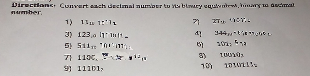 Directions: Convert each decimal number to its binary equivalent, binary to decimal 
number. 
1) 11_101011_2 2) 27_1011011_2
3) 123_101111011_1 4) 344_10101011000_2
5) 511_101111111_2 6) 101_25_10
7) 110C_6H_7N^(12)_10 8) 10010_2
9) 11101_2 10) 1010111_2